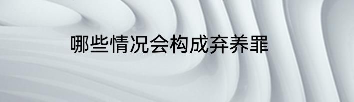 哪些情况会构成弃养罪
