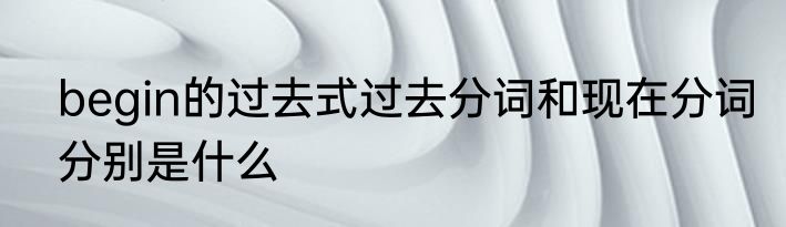 begin的过去式过去分词和现在分词分别是什么