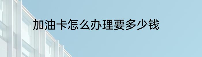加油卡怎么办理要多少钱