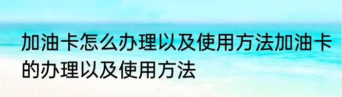 加油卡怎么办理以及使用方法加油卡的办理以及使用方法