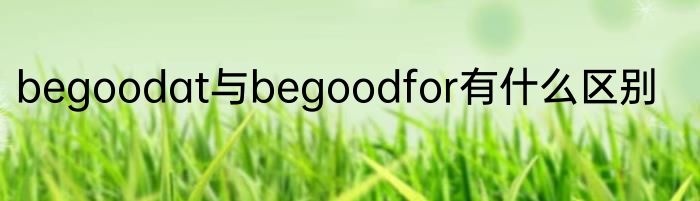 begoodat与begoodfor有什么区别