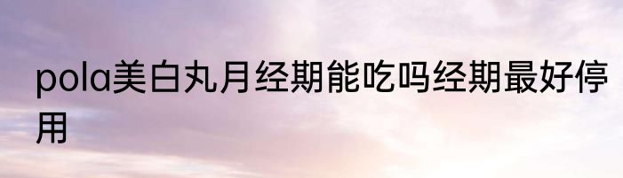 pola美白丸月经期能吃吗经期最好停用
