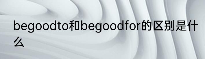 begoodto和begoodfor的区别是什么