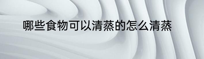 哪些食物可以清蒸的怎么清蒸