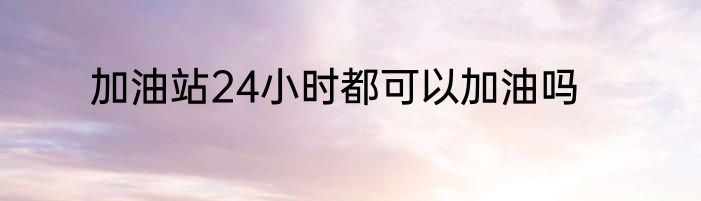 加油站24小时都可以加油吗