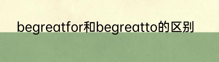 begreatfor和begreatto的区别