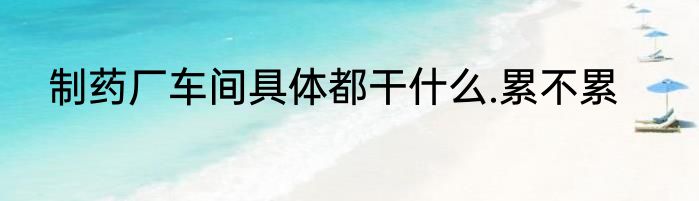 制药厂车间具体都干什么.累不累