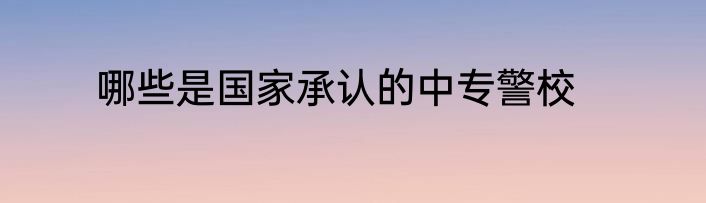 哪些是国家承认的中专警校
