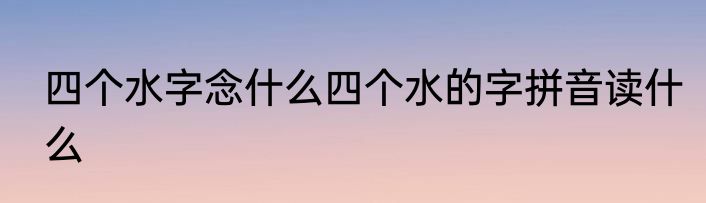 四个水字念什么四个水的字拼音读什么