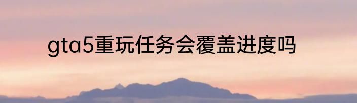 gta5重玩任务会覆盖进度吗