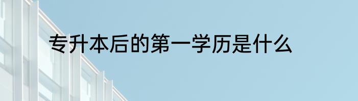 专升本后的第一学历是什么