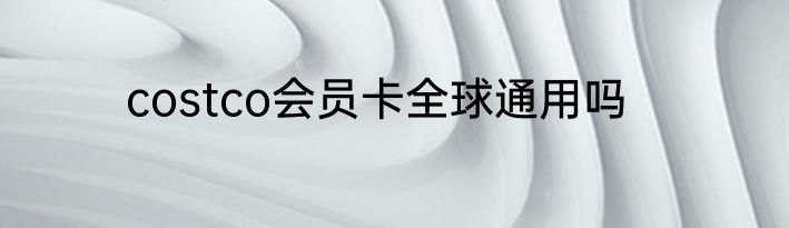 costco会员卡全球通用吗