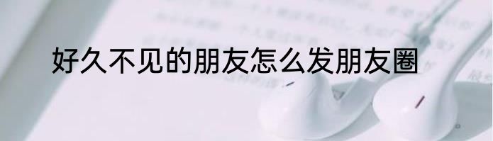 好久不见的朋友怎么发朋友圈