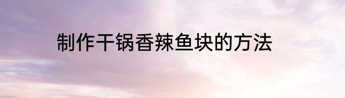 制作干锅香辣鱼块的方法