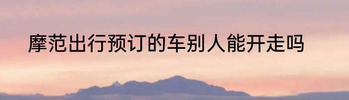 摩范出行预订的车别人能开走吗