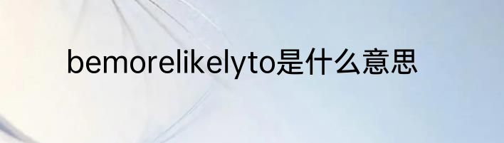 bemorelikelyto是什么意思
