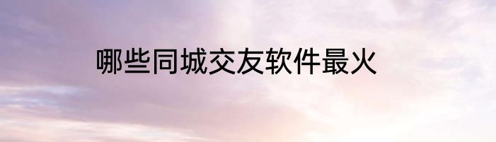 哪些同城交友软件最火