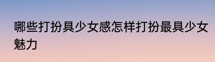 哪些打扮具少女感怎样打扮最具少女魅力