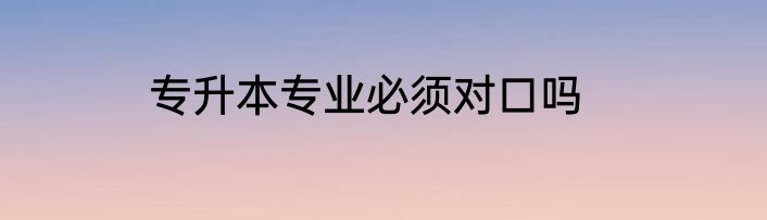 专升本专业必须对口吗