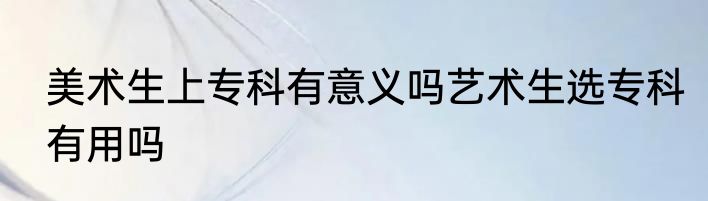 美术生上专科有意义吗艺术生选专科有用吗
