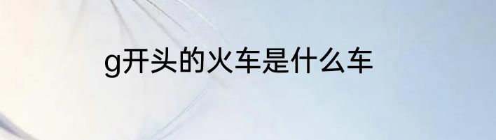 g开头的火车是什么车