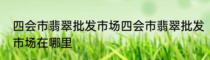四会市翡翠批发市场四会市翡翠批发市场在哪里