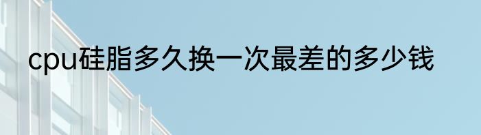 cpu硅脂多久换一次最差的多少钱
