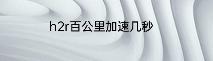 h2r百公里加速几秒