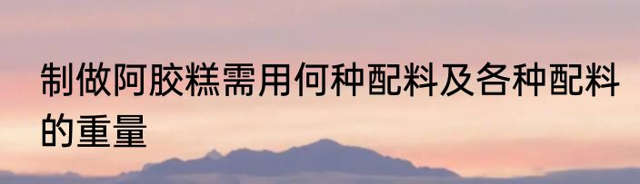 制做阿胶糕需用何种配料及各种配料的重量