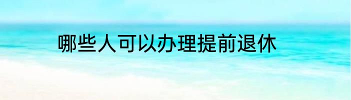 哪些人可以办理提前退休