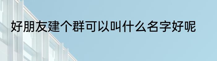 好朋友建个群可以叫什么名字好呢