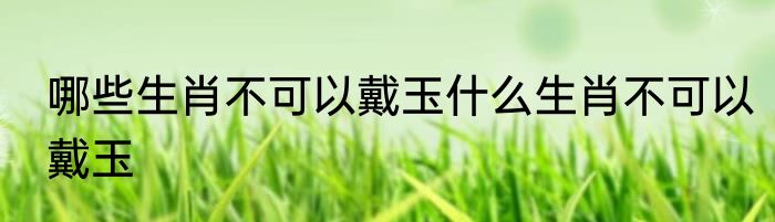 哪些生肖不可以戴玉什么生肖不可以戴玉