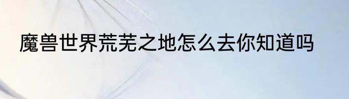魔兽世界荒芜之地怎么去你知道吗