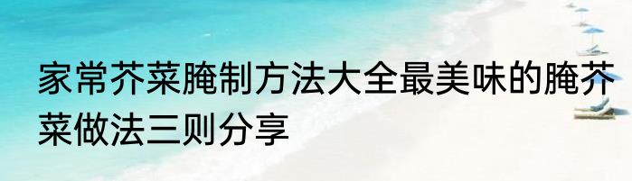家常芥菜腌制方法大全最美味的腌芥菜做法三则分享
