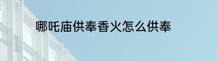 哪吒庙供奉香火怎么供奉