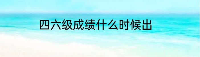 四六级成绩什么时候出