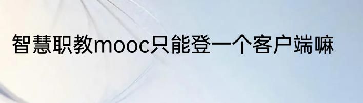 智慧职教mooc只能登一个客户端嘛