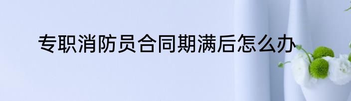 专职消防员合同期满后怎么办