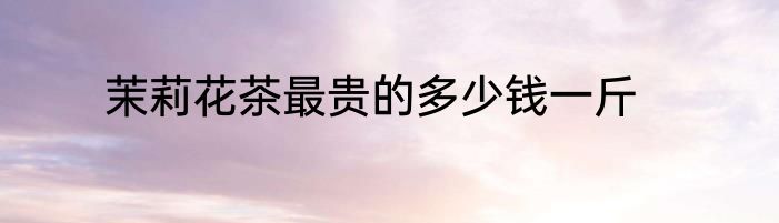 茉莉花茶最贵的多少钱一斤