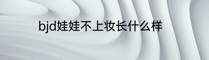 bjd娃娃不上妆长什么样
