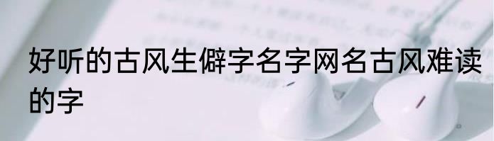 好听的古风生僻字名字网名古风难读的字