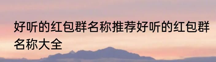 好听的红包群名称推荐好听的红包群名称大全