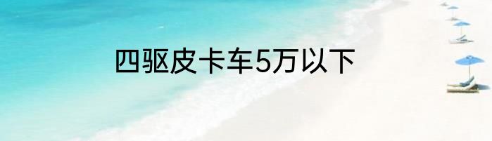四驱皮卡车5万以下