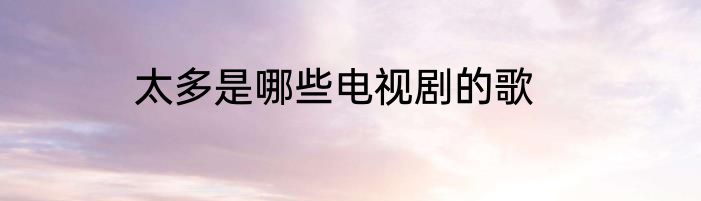 太多是哪些电视剧的歌