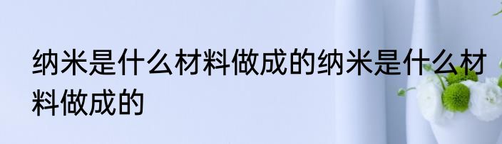 纳米是什么材料做成的纳米是什么材料做成的