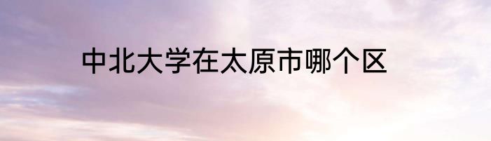 中北大学在太原市哪个区