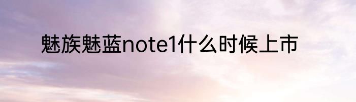 魅族魅蓝note1什么时候上市