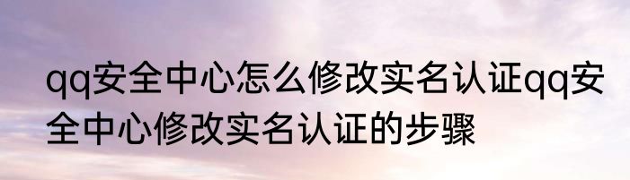 qq安全中心怎么修改实名认证qq安全中心修改实名认证的步骤