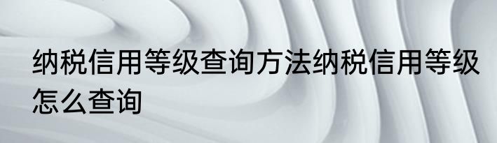 纳税信用等级查询方法纳税信用等级怎么查询