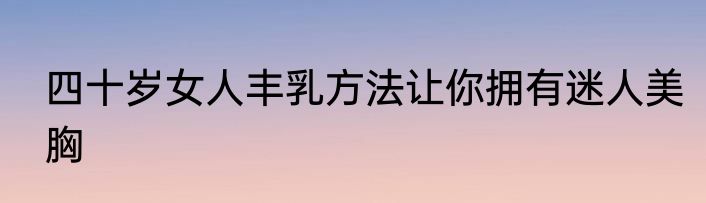 四十岁女人丰乳方法让你拥有迷人美胸